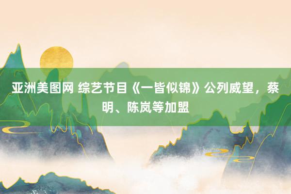 亚洲美图网 综艺节目《一皆似锦》公列威望，蔡明、陈岚等加盟