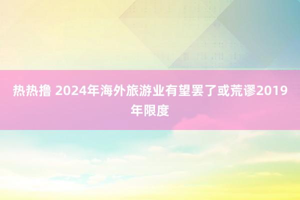 热热撸 2024年海外旅游业有望罢了或荒谬2019年限度