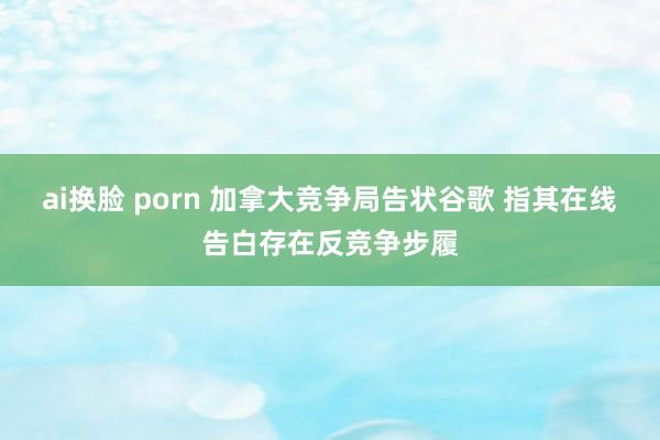 ai换脸 porn 加拿大竞争局告状谷歌 指其在线告白存在反竞争步履