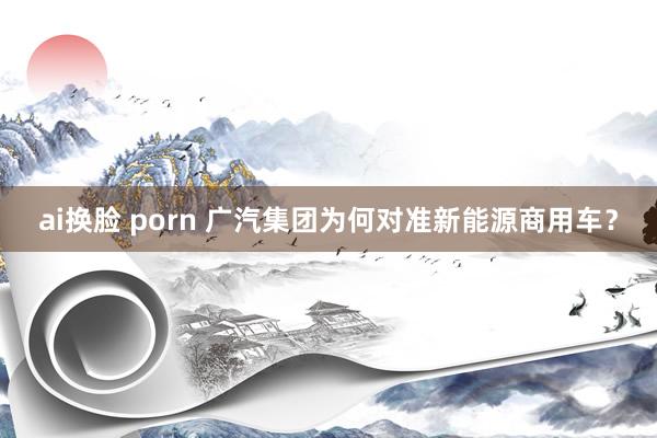 ai换脸 porn 广汽集团为何对准新能源商用车？