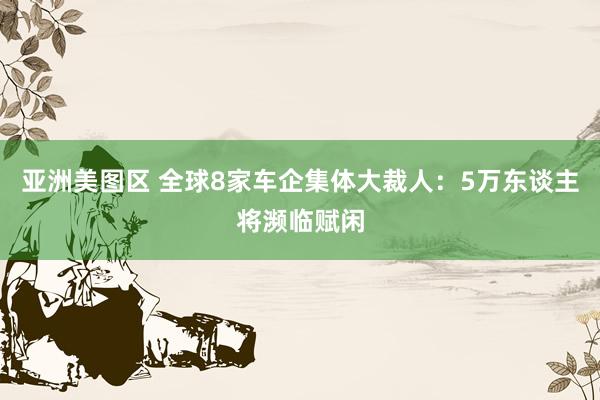 亚洲美图区 全球8家车企集体大裁人：5万东谈主将濒临赋闲