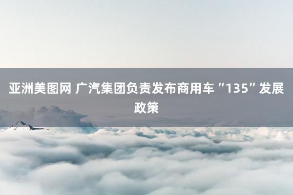 亚洲美图网 广汽集团负责发布商用车“135”发展政策