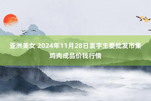 亚洲美女 2024年11月28日寰宇主要批发市集鸡肉成品价钱行情