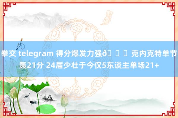 拳交 telegram 得分爆发力强😛克内克特单节轰21分 24届少壮于今仅5东谈主单场21+