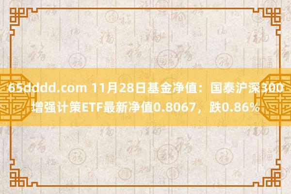 65dddd.com 11月28日基金净值：国泰沪深300增强计策ETF最新净值0.8067，跌0.86%