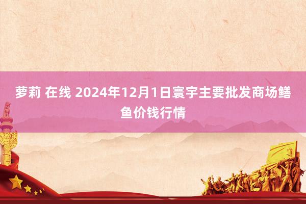 萝莉 在线 2024年12月1日寰宇主要批发商场鳝鱼价钱行情