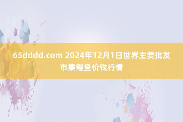 65dddd.com 2024年12月1日世界主要批发市集鳗鱼价钱行情