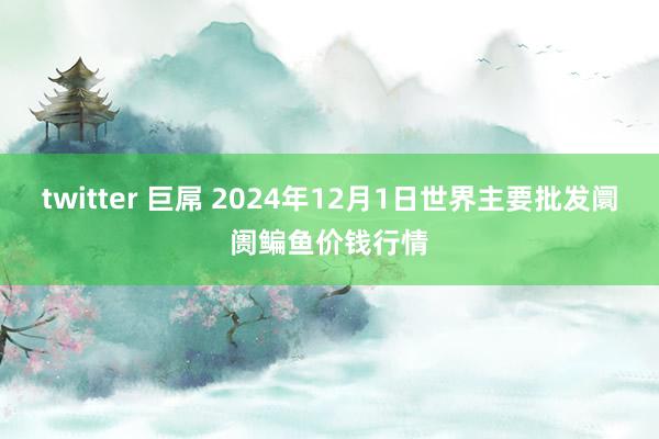 twitter 巨屌 2024年12月1日世界主要批发阛阓鳊鱼价钱行情