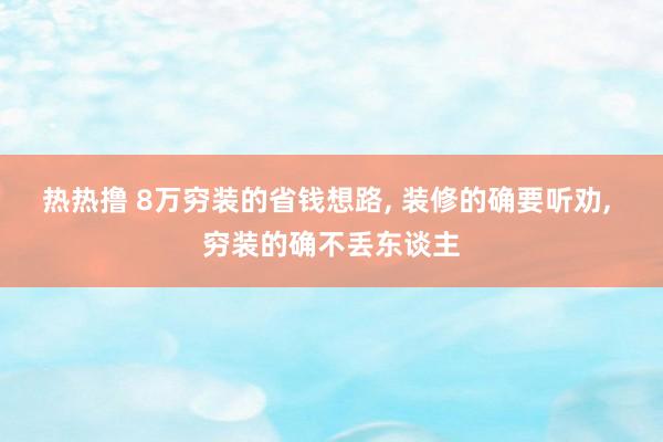 热热撸 8万穷装的省钱想路， 装修的确要听劝， 穷装的确不丢东谈主