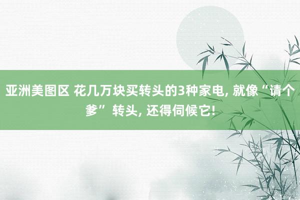 亚洲美图区 花几万块买转头的3种家电， 就像“请个爹” 转头， 还得伺候它!