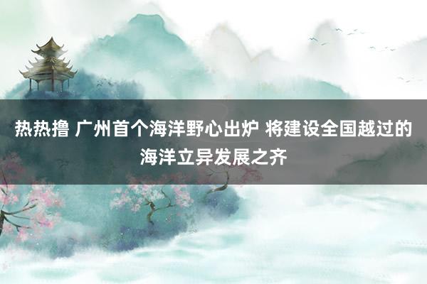 热热撸 广州首个海洋野心出炉 将建设全国越过的海洋立异发展之齐