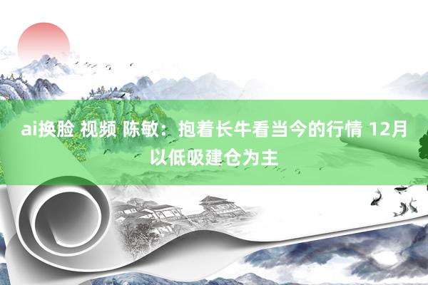 ai换脸 视频 陈敏：抱着长牛看当今的行情 12月以低吸建仓为主