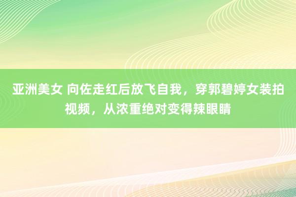 亚洲美女 向佐走红后放飞自我，穿郭碧婷女装拍视频，从浓重绝对变得辣眼睛