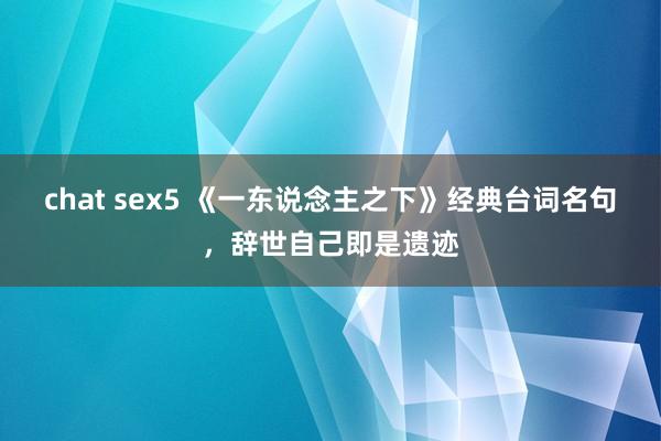 chat sex5 《一东说念主之下》经典台词名句，辞世自己即是遗迹