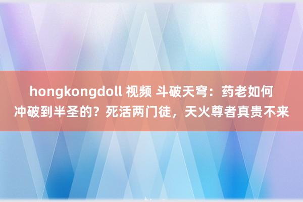 hongkongdoll 视频 斗破天穹：药老如何冲破到半圣的？死活两门徒，天火尊者真贵不来