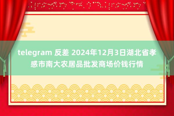 telegram 反差 2024年12月3日湖北省孝感市南大农居品批发商场价钱行情