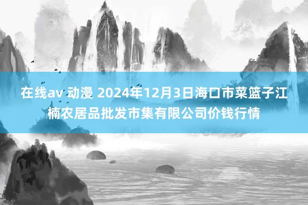 在线av 动漫 2024年12月3日海口市菜篮子江楠农居品批发市集有限公司价钱行情