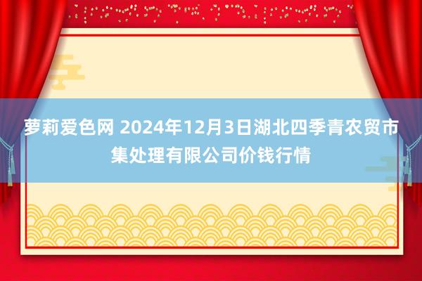 萝莉爱色网 2024年12月3日湖北四季青农贸市集处理有限公司价钱行情