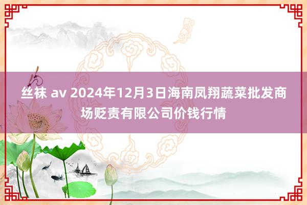 丝袜 av 2024年12月3日海南凤翔蔬菜批发商场贬责有限公司价钱行情