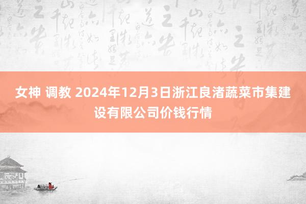 女神 调教 2024年12月3日浙江良渚蔬菜市集建设有限公司价钱行情