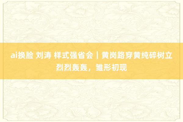 ai换脸 刘涛 样式强省会｜黄岗路穿黄纯碎树立烈烈轰轰，雏形初现