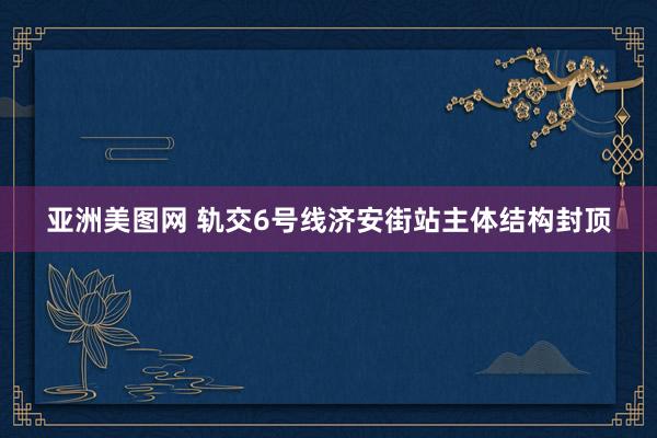 亚洲美图网 轨交6号线济安街站主体结构封顶