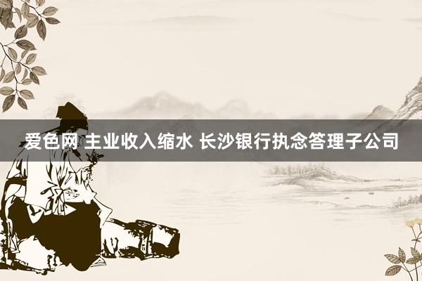 爱色网 主业收入缩水 长沙银行执念答理子公司