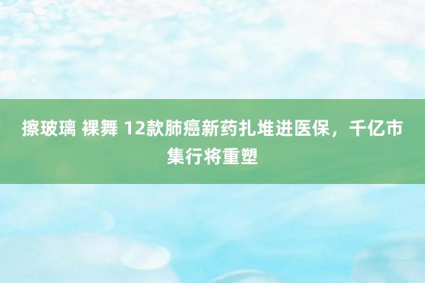 擦玻璃 裸舞 12款肺癌新药扎堆进医保，千亿市集行将重塑