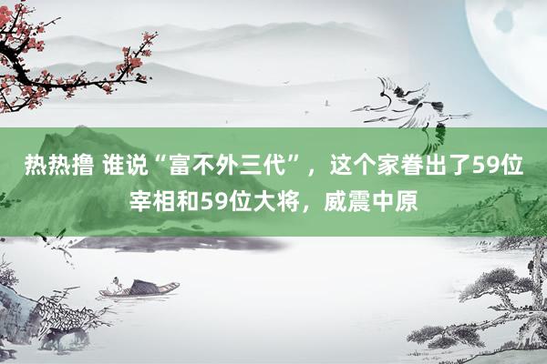 热热撸 谁说“富不外三代”，这个家眷出了59位宰相和59位大将，威震中原