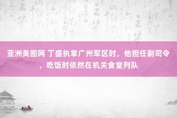 亚洲美图网 丁盛执掌广州军区时，他担任副司令，吃饭时依然在机关食堂列队