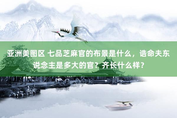 亚洲美图区 七品芝麻官的布景是什么，诰命夫东说念主是多大的官？齐长什么样？