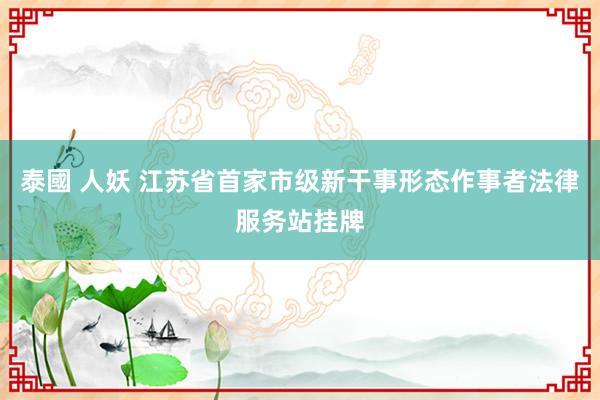 泰國 人妖 江苏省首家市级新干事形态作事者法律服务站挂牌