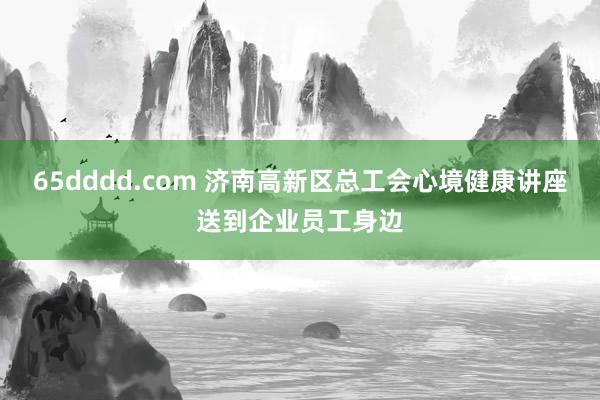 65dddd.com 济南高新区总工会心境健康讲座送到企业员工身边