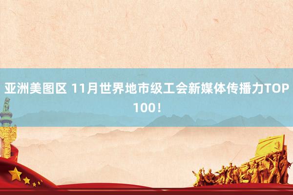 亚洲美图区 11月世界地市级工会新媒体传播力TOP100！