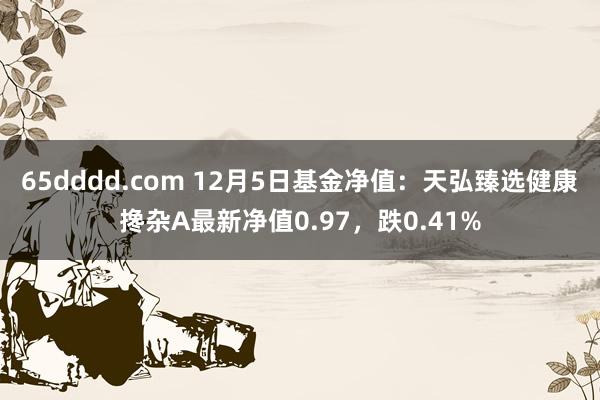 65dddd.com 12月5日基金净值：天弘臻选健康搀杂A最新净值0.97，跌0.41%