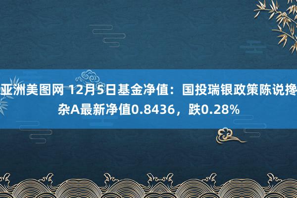 亚洲美图网 12月5日基金净值：国投瑞银政策陈说搀杂A最新净值0.8436，跌0.28%