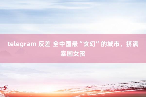 telegram 反差 全中国最“玄幻”的城市，挤满泰国女孩