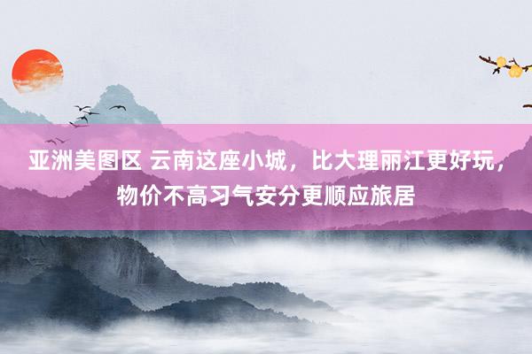 亚洲美图区 云南这座小城，比大理丽江更好玩，物价不高习气安分更顺应旅居