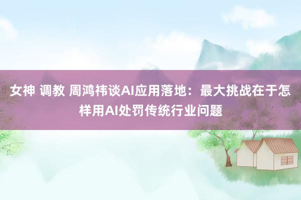 女神 调教 周鸿祎谈AI应用落地：最大挑战在于怎样用AI处罚传统行业问题