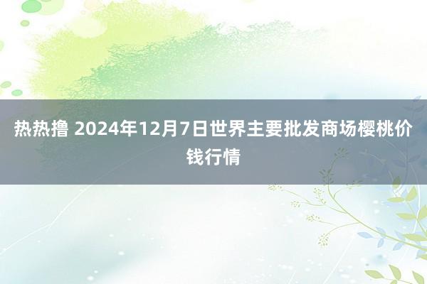 热热撸 2024年12月7日世界主要批发商场樱桃价钱行情