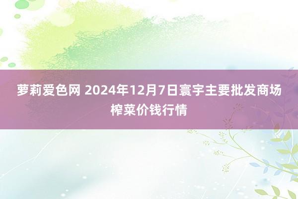 萝莉爱色网 2024年12月7日寰宇主要批发商场榨菜价钱行情