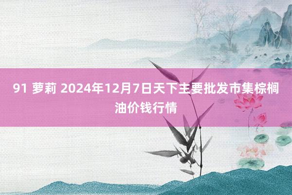 91 萝莉 2024年12月7日天下主要批发市集棕榈油价钱行情