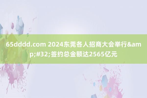 65dddd.com 2024东莞各人招商大会举行&#32;签约总金额达2565亿元