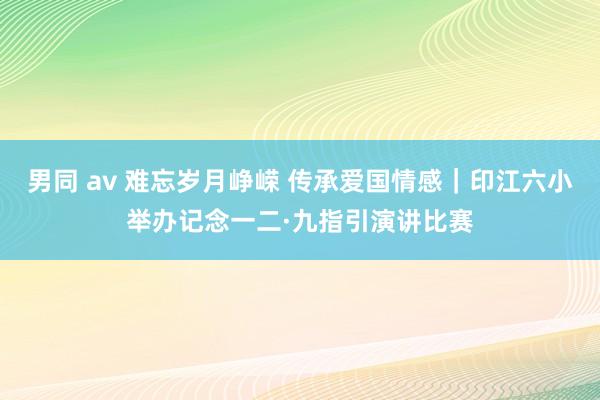 男同 av 难忘岁月峥嵘 传承爱国情感｜印江六小举办记念一二·九指引演讲比赛