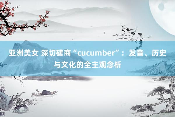 亚洲美女 深切磋商“cucumber”：发音、历史与文化的全主观念析