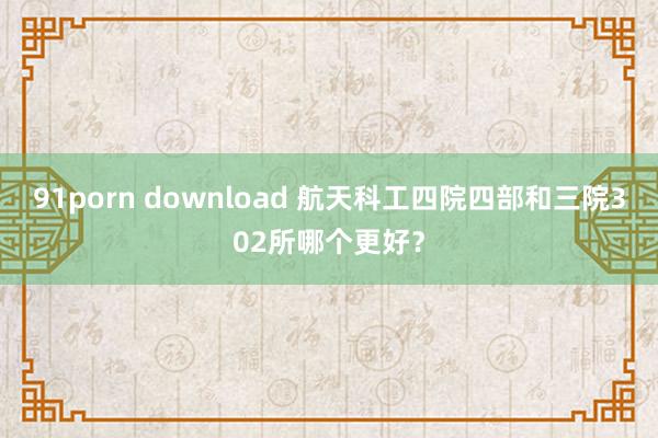 91porn download 航天科工四院四部和三院302所哪个更好？