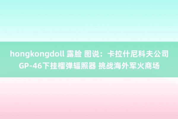 hongkongdoll 露脸 图说：卡拉什尼科夫公司GP-46下挂榴弹辐照器 挑战海外军火商场