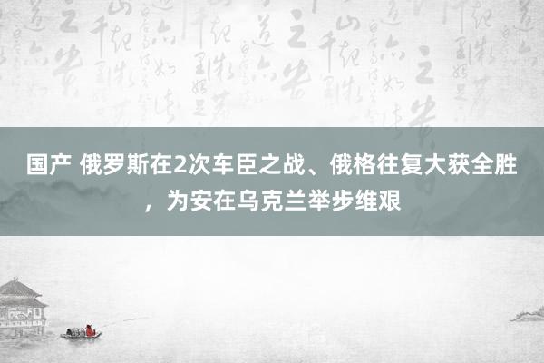 国产 俄罗斯在2次车臣之战、俄格往复大获全胜，为安在乌克兰举步维艰