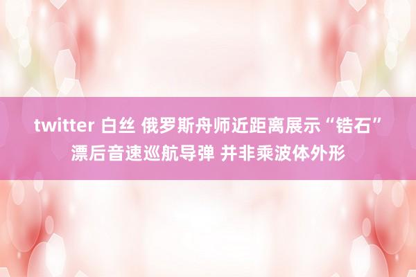 twitter 白丝 俄罗斯舟师近距离展示“锆石”漂后音速巡航导弹 并非乘波体外形