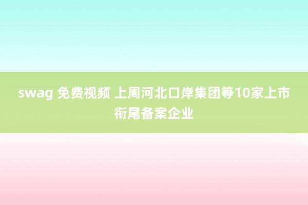 swag 免费视频 上周河北口岸集团等10家上市衔尾备案企业